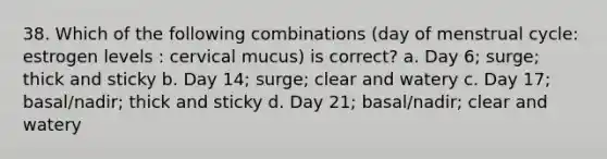 38. Which of the following combinations (day of menstrual cycle: estrogen levels : cervical mucus) is correct? a. Day 6; surge; thick and sticky b. Day 14; surge; clear and watery c. Day 17; basal/nadir; thick and sticky d. Day 21; basal/nadir; clear and watery