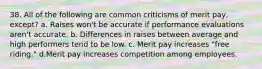 38. All of the following are common criticisms of merit pay, except? a. Raises won't be accurate if performance evaluations aren't accurate. b. Differences in raises between average and high performers tend to be low. c. Merit pay increases "free riding." d.Merit pay increases competition among employees.