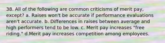 38. All of the following are common criticisms of merit pay, except? a. Raises won't be accurate if performance evaluations aren't accurate. b. Differences in raises between average and high performers tend to be low. c. Merit pay increases "free riding." d.Merit pay increases competition among employees.