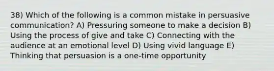 38) Which of the following is a common mistake in persuasive communication? A) Pressuring someone to make a decision B) Using the process of give and take C) Connecting with the audience at an emotional level D) Using vivid language E) Thinking that persuasion is a one-time opportunity