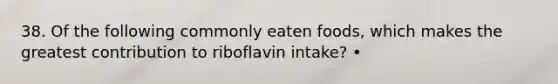 38. Of the following commonly eaten foods, which makes the greatest contribution to riboflavin intake? •