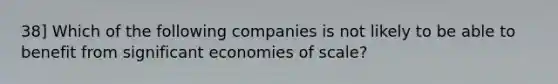 38] Which of the following companies is not likely to be able to benefit from significant economies of scale?