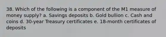 38. Which of the following is a component of the M1 measure of money supply? a. Savings deposits b. Gold bullion c. Cash and coins d. 30-year Treasury certificates e. 18-month certificates of deposits