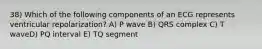 38) Which of the following components of an ECG represents ventricular repolarization? A) P wave B) QRS complex C) T waveD) PQ interval E) TQ segment