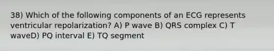 38) Which of the following components of an ECG represents ventricular repolarization? A) P wave B) QRS complex C) T waveD) PQ interval E) TQ segment