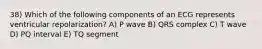 38) Which of the following components of an ECG represents ventricular repolarization? A) P wave B) QRS complex C) T wave D) PQ interval E) TQ segment