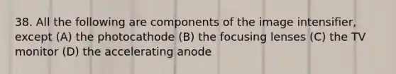 38. All the following are components of the image intensifier, except (A) the photocathode (B) the focusing lenses (C) the TV monitor (D) the accelerating anode