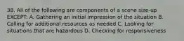 38. All of the following are components of a scene size-up EXCEPT: A. Gathering an initial impression of the situation B. Calling for additional resources as needed C. Looking for situations that are hazardous D. Checking for responsiveness