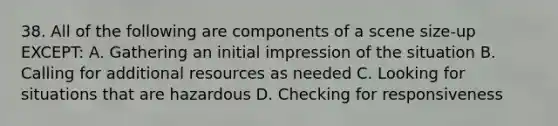 38. All of the following are components of a scene size-up EXCEPT: A. Gathering an initial impression of the situation B. Calling for additional resources as needed C. Looking for situations that are hazardous D. Checking for responsiveness