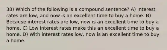 38) Which of the following is a compound sentence? A) Interest rates are low, and now is an excellent time to buy a home. B) Because interest rates are low, now is an excellent time to buy a home. C) Low interest rates make this an excellent time to buy a home. D) With interest rates low, now is an excellent time to buy a home.