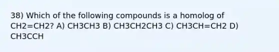 38) Which of the following compounds is a homolog of CH2=CH2? A) CH3CH3 B) CH3CH2CH3 C) CH3CH=CH2 D) CH3CCH