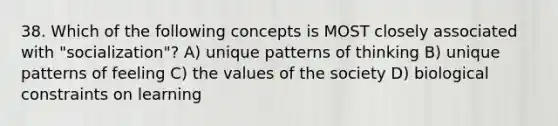 38. Which of the following concepts is MOST closely associated with "socialization"? A) unique patterns of thinking B) unique patterns of feeling C) the values of the society D) biological constraints on learning