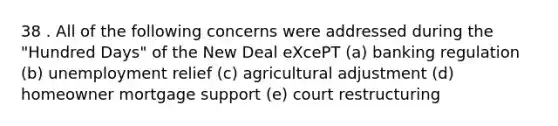 38 . All of the following concerns were addressed during the "Hundred Days" of the New Deal eXcePT (a) banking regulation (b) unemployment relief (c) agricultural adjustment (d) homeowner mortgage support (e) court restructuring