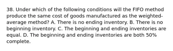 38. Under which of the following conditions will the FIFO method produce the same cost of goods manufactured as the weighted-average method? A. There is no ending inventory. B. There is no beginning inventory. C. The beginning and ending inventories are equal. D. The beginning and ending inventories are both 50% complete.