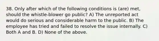 38. Only after which of the following conditions is (are) met, should the whistle-blower go public? A) The unreported act would do serious and considerable harm to the public. B) The employee has tried and failed to resolve the issue internally. C) Both A and B. D) None of the above.