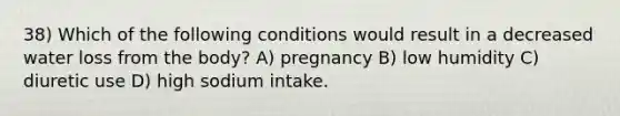 38) Which of the following conditions would result in a decreased water loss from the body? A) pregnancy B) low humidity C) diuretic use D) high sodium intake.