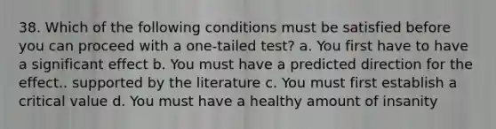 38. Which of the following conditions must be satisfied before you can proceed with a one-tailed test? a. You first have to have a significant effect b. You must have a predicted direction for the effect.. supported by the literature c. You must first establish a critical value d. You must have a healthy amount of insanity