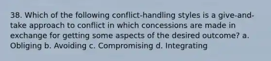 38. Which of the following conflict-handling styles is a give-and-take approach to conflict in which concessions are made in exchange for getting some aspects of the desired outcome? a. Obliging b. Avoiding c. Compromising d. Integrating