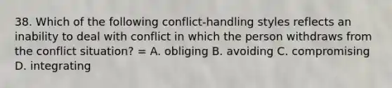 38. Which of the following conflict-handling styles reflects an inability to deal with conflict in which the person withdraws from the conflict situation? = A. obliging B. avoiding C. compromising D. integrating