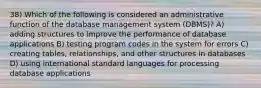 38) Which of the following is considered an administrative function of the database management system (DBMS)? A) adding structures to improve the performance of database applications B) testing program codes in the system for errors C) creating tables, relationships, and other structures in databases D) using international standard languages for processing database applications