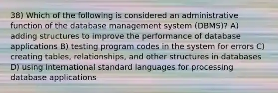 38) Which of the following is considered an administrative function of the database management system (DBMS)? A) adding structures to improve the performance of database applications B) testing program codes in the system for errors C) creating tables, relationships, and other structures in databases D) using international standard languages for processing database applications