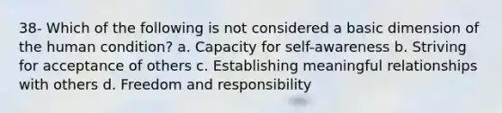 38- Which of the following is not considered a basic dimension of the human condition? a. Capacity for self-awareness b. Striving for acceptance of others c. Establishing meaningful relationships with others d. Freedom and responsibility