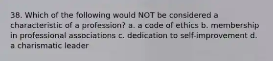 38. Which of the following would NOT be considered a characteristic of a profession? a. a code of ethics b. membership in professional associations c. dedication to self-improvement d. a charismatic leader