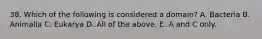 38. Which of the following is considered a domain? A. Bacteria B. Animalia C. Eukarya D. All of the above. E. A and C only.