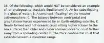 38. Of the following, which would NOT be considered an example of, or analogous to, Isostatic Equilibrium? A. An ice cube floating in a glass of water; B. A continent "floating" on the heavier asthenosphere; C. The balance between centripetal and gravitational forces experienced by an Earth-orbiting satellite; D. Newly formed and hot oceanic crust sitting higher (closer to the sea surface) than older and colder (denser) oceanic crust farther away from a spreading center. E. The thick continental crust that extends beneath a mountain range