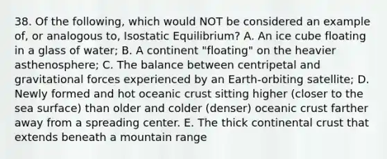 38. Of the following, which would NOT be considered an example of, or analogous to, Isostatic Equilibrium? A. An ice cube floating in a glass of water; B. A continent "floating" on the heavier asthenosphere; C. The balance between centripetal and gravitational forces experienced by an Earth-orbiting satellite; D. Newly formed and hot oceanic crust sitting higher (closer to the sea surface) than older and colder (denser) oceanic crust farther away from a spreading center. E. The thick continental crust that extends beneath a mountain range