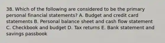 38. Which of the following are considered to be the primary personal financial statements? A. Budget and credit card statements B. Personal balance sheet and cash flow statement C. Checkbook and budget D. Tax returns E. Bank statement and savings passbook