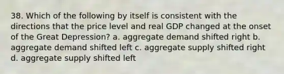 38. Which of the following by itself is consistent with the directions that the price level and real GDP changed at the onset of the Great Depression? a. aggregate demand shifted right b. aggregate demand shifted left c. aggregate supply shifted right d. aggregate supply shifted left