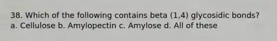 38. Which of the following contains beta (1,4) glycosidic bonds? a. Cellulose b. Amylopectin c. Amylose d. All of these