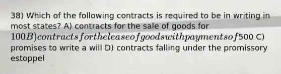 38) Which of the following contracts is required to be in writing in most states? A) contracts for the sale of goods for 100 B) contracts for the lease of goods with payments of500 C) promises to write a will D) contracts falling under the promissory estoppel