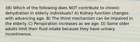 38) Which of the following does NOT contribute to chronic dehydration in elderly individuals? A) Kidney function changes with advancing age. B) The thirst mechanism can be impaired in the elderly. C) Perspiration increases as we age. D) Some older adults limit their fluid intake because they have urinary incontinence.