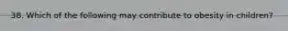38. Which of the following may contribute to obesity in children?