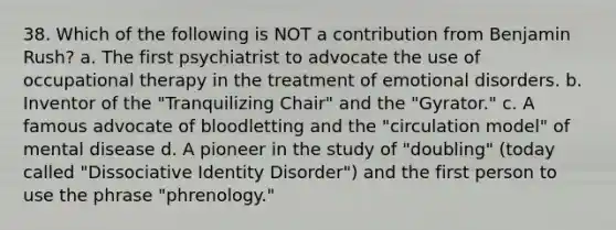 38. Which of the following is NOT a contribution from Benjamin Rush? a. The first psychiatrist to advocate the use of occupational therapy in the treatment of emotional disorders. b. Inventor of the "Tranquilizing Chair" and the "Gyrator." c. A famous advocate of bloodletting and the "circulation model" of mental disease d. A pioneer in the study of "doubling" (today called "Dissociative Identity Disorder") and the first person to use the phrase "phrenology."