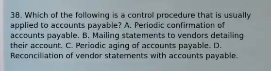 38. Which of the following is a control procedure that is usually applied to accounts payable? A. Periodic confirmation of accounts payable. B. Mailing statements to vendors detailing their account. C. Periodic aging of accounts payable. D. Reconciliation of vendor statements with accounts payable.