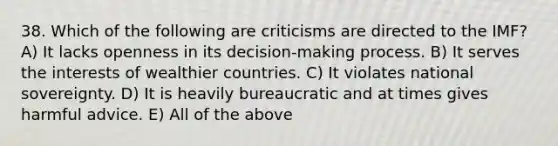 38. Which of the following are criticisms are directed to the IMF? A) It lacks openness in its decision-making process. B) It serves the interests of wealthier countries. C) It violates national sovereignty. D) It is heavily bureaucratic and at times gives harmful advice. E) All of the above