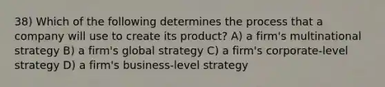 38) Which of the following determines the process that a company will use to create its product? A) a firm's multinational strategy B) a firm's global strategy C) a firm's corporate-level strategy D) a firm's business-level strategy