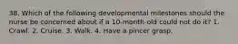 38. Which of the following developmental milestones should the nurse be concerned about if a 10-month-old could not do it? 1. Crawl. 2. Cruise. 3. Walk. 4. Have a pincer grasp.