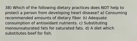 38) Which of the following dietary practices does NOT help to protect a person from developing heart disease? a) Consuming recommended amounts of dietary fiber. b) Adequate consumption of antioxidant nutrients. c) Substituting monounsaturated fats for saturated fats. d) A diet which substitutes beef for fish.