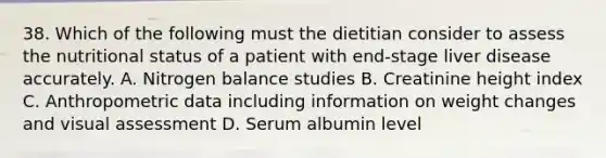 38. Which of the following must the dietitian consider to assess the nutritional status of a patient with end-stage liver disease accurately. A. Nitrogen balance studies B. Creatinine height index C. Anthropometric data including information on weight changes and visual assessment D. Serum albumin level