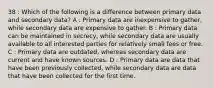 38 : Which of the following is a difference between primary data and secondary data? A : Primary data are inexpensive to gather, while secondary data are expensive to gather. B : Primary data can be maintained in secrecy, while secondary data are usually available to all interested parties for relatively small fees or free. C : Primary data are outdated, whereas secondary data are current and have known sources. D : Primary data are data that have been previously collected, while secondary data are data that have been collected for the first time.