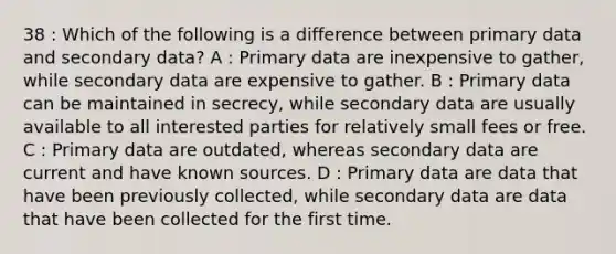 38 : Which of the following is a difference between primary data and secondary data? A : Primary data are inexpensive to gather, while secondary data are expensive to gather. B : Primary data can be maintained in secrecy, while secondary data are usually available to all interested parties for relatively small fees or free. C : Primary data are outdated, whereas secondary data are current and have known sources. D : Primary data are data that have been previously collected, while secondary data are data that have been collected for the first time.