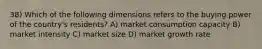 38) Which of the following dimensions refers to the buying power of the country's residents? A) market consumption capacity B) market intensity C) market size D) market growth rate