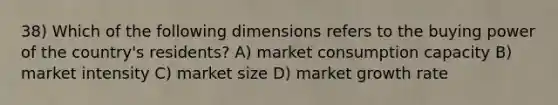 38) Which of the following dimensions refers to the buying power of the country's residents? A) market consumption capacity B) market intensity C) market size D) market growth rate