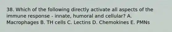 38. Which of the following directly activate all aspects of the immune response - innate, humoral and cellular? A. Macrophages B. TH cells C. Lectins D. Chemokines E. PMNs