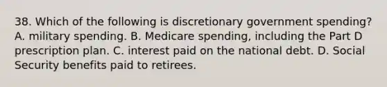 38. Which of the following is discretionary government spending? A. military spending. B. Medicare spending, including the Part D prescription plan. C. interest paid on the national debt. D. Social Security benefits paid to retirees.