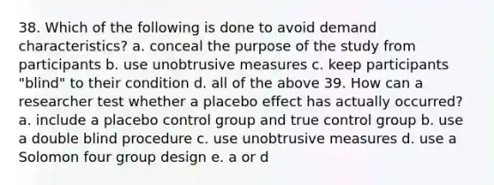 38. Which of the following is done to avoid demand characteristics? a. conceal the purpose of the study from participants b. use unobtrusive measures c. keep participants "blind" to their condition d. all of the above 39. How can a researcher test whether a placebo effect has actually occurred? a. include a placebo control group and true control group b. use a double blind procedure c. use unobtrusive measures d. use a Solomon four group design e. a or d